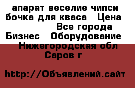 апарат веселие чипси.бочка для кваса › Цена ­ 100 000 - Все города Бизнес » Оборудование   . Нижегородская обл.,Саров г.